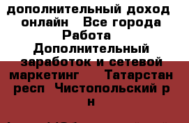 дополнительный доход  онлайн - Все города Работа » Дополнительный заработок и сетевой маркетинг   . Татарстан респ.,Чистопольский р-н